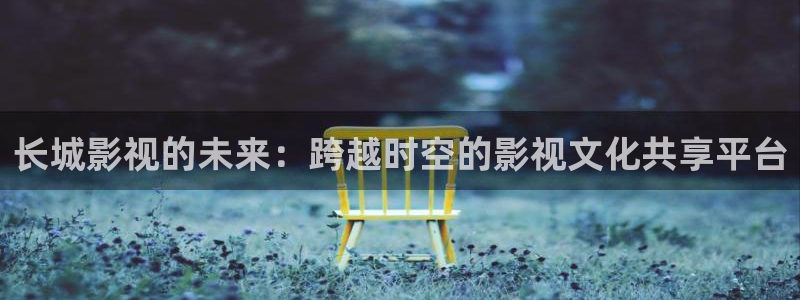 桔子的视频：长城影视的未来：跨越时空的影视文化共享平台